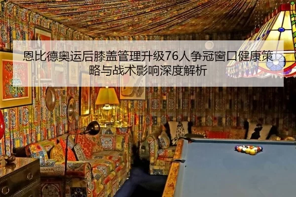 恩比德奥运后膝盖管理升级76人争冠窗口健康策略与战术影响深度解析