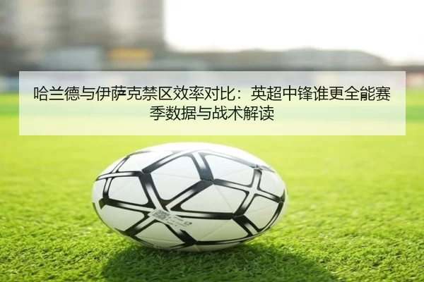 哈兰德与伊萨克禁区效率对比：英超中锋谁更全能赛季数据与战术解读