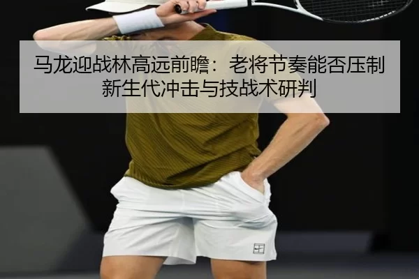 马龙迎战林高远前瞻：老将节奏能否压制新生代冲击与技战术研判