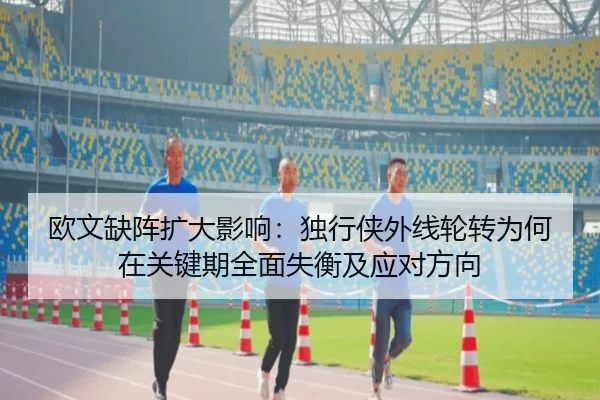 欧文缺阵扩大影响：独行侠外线轮转为何在关键期全面失衡及应对方向