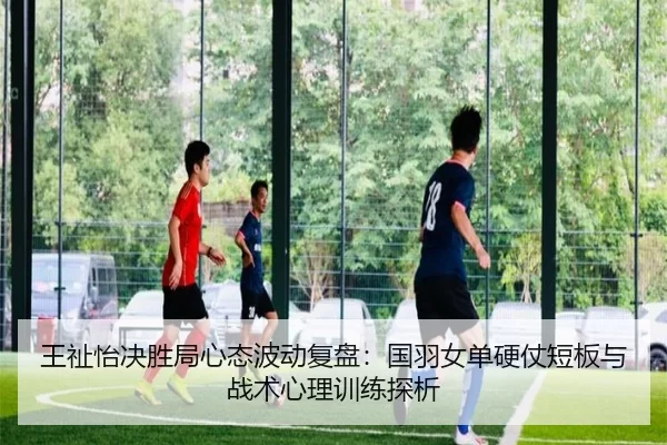 王祉怡决胜局心态波动复盘：国羽女单硬仗短板与战术心理训练探析