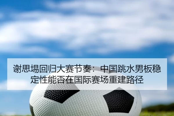 谢思埸回归大赛节奏：中国跳水男板稳定性能否在国际赛场重建路径