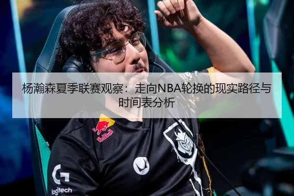 杨瀚森夏季联赛观察：走向NBA轮换的现实路径与时间表分析