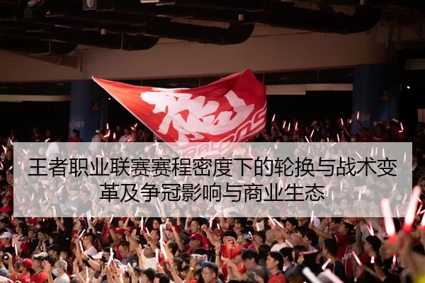 王者职业联赛赛程密度下的轮换与战术变革及争冠影响与商业生态