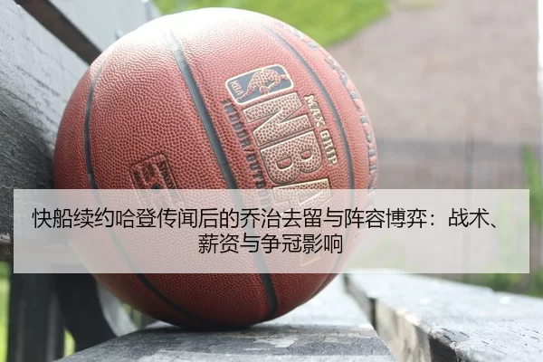 快船续约哈登传闻后的乔治去留与阵容博弈：战术、薪资与争冠影响