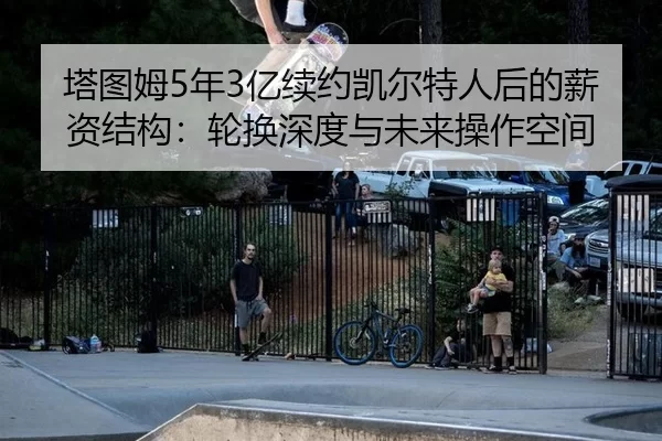 塔图姆5年3亿续约凯尔特人后的薪资结构：轮换深度与未来操作空间